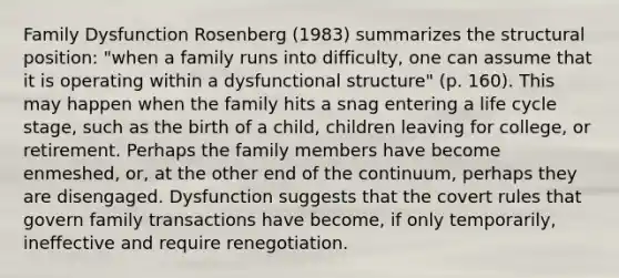 Family Dysfunction Rosenberg (1983) summarizes the structural position: "when a family runs into difficulty, one can assume that it is operating within a dysfunctional structure" (p. 160). This may happen when the family hits a snag entering a life cycle stage, such as the birth of a child, children leaving for college, or retirement. Perhaps the family members have become enmeshed, or, at the other end of the continuum, perhaps they are disengaged. Dysfunction suggests that the covert rules that govern family transactions have become, if only temporarily, ineffective and require renegotiation.