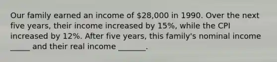 Our family earned an income of 28,000 in 1990. Over the next five years, their income increased by 15%, while the CPI increased by 12%. After five years, this family's nominal income _____ and their real income _______.