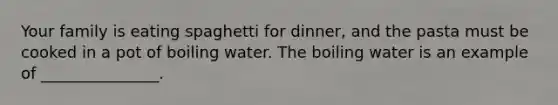 Your family is eating spaghetti for dinner, and the pasta must be cooked in a pot of boiling water. The boiling water is an example of _______________.