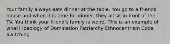 Your family always eats dinner at the table. You go to a friends house and when it is time for dinner, they all sit in front of the TV. You think your friend's family is weird. This is an example of what? Ideology of Domination Patriarchy Ethnocentrism Code Switching