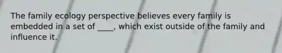 The family ecology perspective believes every family is embedded in a set of ____, which exist outside of the family and influence it.