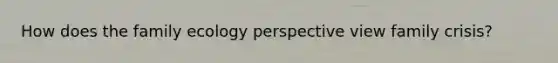 How does the family ecology perspective view family crisis?