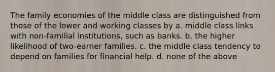 The family economies of the middle class are distinguished from those of the lower and working classes by a. middle class links with non-familial institutions, such as banks. b. the higher likelihood of two-earner families. c. the middle class tendency to depend on families for financial help. d. none of the above