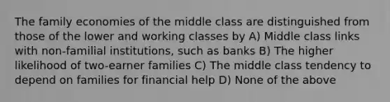 The family economies of the middle class are distinguished from those of the lower and working classes by A) Middle class links with non-familial institutions, such as banks B) The higher likelihood of two-earner families C) The middle class tendency to depend on families for financial help D) None of the above