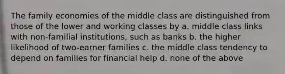 The family economies of the middle class are distinguished from those of the lower and working classes by a. middle class links with non-familial institutions, such as banks b. the higher likelihood of two-earner families c. the middle class tendency to depend on families for financial help d. none of the above