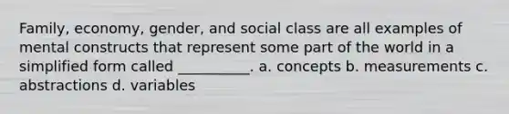 Family, economy, gender, and social class are all examples of mental constructs that represent some part of the world in a simplified form called __________. a. concepts b. measurements c. abstractions d. variables