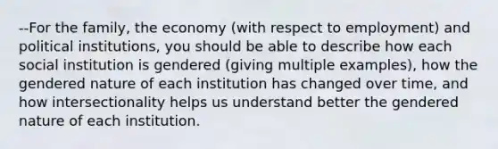 --For the family, the economy (with respect to employment) and political institutions, you should be able to describe how each social institution is gendered (giving multiple examples), how the gendered nature of each institution has changed over time, and how intersectionality helps us understand better the gendered nature of each institution.