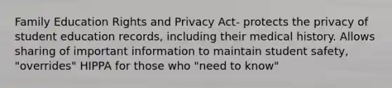 Family Education Rights and Privacy Act- protects the privacy of student education records, including their medical history. Allows sharing of important information to maintain student safety, "overrides" HIPPA for those who "need to know"