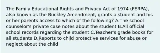 The Family Educational Rights and Privacy Act of 1974 (FERPA), also known as the Buckley Amendment, grants a student and his or her parents access to which of the following? A.The school counselor's private case notes about the student B.All official school records regarding the student C.Teacher's grade books for all students D.Reports to child protective services for abuse or neglect about the child