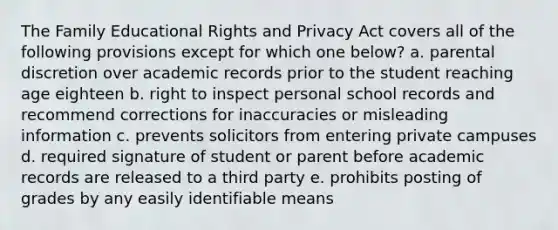 The Family Educational Rights and Privacy Act covers all of the following provisions except for which one below? a. parental discretion over academic records prior to the student reaching age eighteen b. right to inspect personal school records and recommend corrections for inaccuracies or misleading information c. prevents solicitors from entering private campuses d. required signature of student or parent before academic records are released to a third party e. prohibits posting of grades by any easily identifiable means