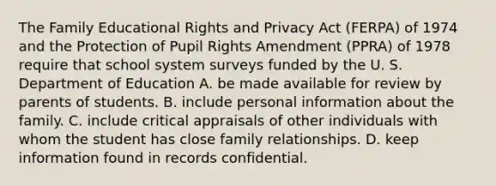 The Family Educational Rights and Privacy Act (FERPA) of 1974 and the Protection of Pupil Rights Amendment (PPRA) of 1978 require that school system surveys funded by the U. S. Department of Education A. be made available for review by parents of students. B. include personal information about the family. C. include critical appraisals of other individuals with whom the student has close family relationships. D. keep information found in records confidential.