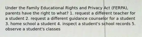 Under the Family Educational Rights and Privacy Act (FERPA), parents have the right to what? 1. request a different teacher for a student 2. request a different guidance counselor for a student 3. home school a student 4. inspect a student's school records 5. observe a student's classes