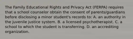 The Family Educational Rights and Privacy Act (FERPA) requires that a school counselor obtain the consent of parents/guardians before disclosing a minor student's records to: A. an authority in the juvenile justice system. B. a licensed psychotherapist. C. a school to which the student is transferring. D. an accrediting organization.