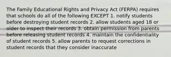 The Family Educational Rights and Privacy Act (FERPA) requires that schools do all of the following EXCEPT 1. notify students before destroying student records 2. allow students aged 18 or older to inspect their records 3. obtain permission from parents before releasing student records 4. maintain the confidentiality of student records 5. allow parents to request corrections in student records that they consider inaccurate