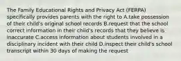 The Family Educational Rights and Privacy Act (FERPA) specifically provides parents with the right to A.take possession of their child's original school records B.request that the school correct information in their child's records that they believe is inaccurate C.access information about students involved in a disciplinary incident with their child D.inspect their child's school transcript within 30 days of making the request