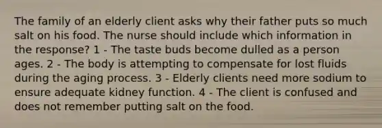 The family of an elderly client asks why their father puts so much salt on his food. The nurse should include which information in the response? 1 - The taste buds become dulled as a person ages. 2 - The body is attempting to compensate for lost fluids during the aging process. 3 - Elderly clients need more sodium to ensure adequate kidney function. 4 - The client is confused and does not remember putting salt on the food.