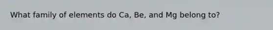 What family of elements do Ca, Be, and Mg belong to?