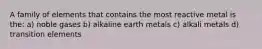 A family of elements that contains the most reactive metal is the: a) noble gases b) alkaline earth metals c) alkali metals d) transition elements