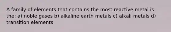 A family of elements that contains the most reactive metal is the: a) noble gases b) alkaline earth metals c) alkali metals d) transition elements