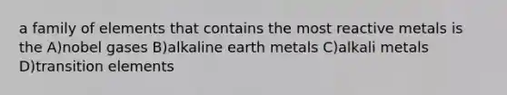 a family of elements that contains the most reactive metals is the A)nobel gases B)alkaline earth metals C)alkali metals D)transition elements