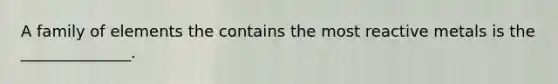 A family of elements the contains the most reactive metals is the ______________.