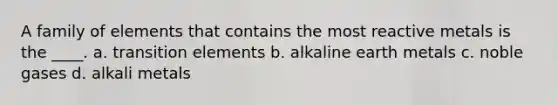 A family of elements that contains the most reactive metals is the ____. a. transition elements b. alkaline earth metals c. noble gases d. alkali metals