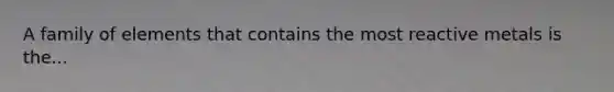 A family of elements that contains the most reactive metals is the...