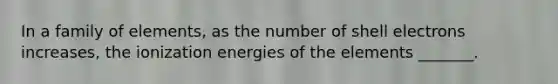 In a family of elements, as the number of shell electrons increases, the ionization energies of the elements _______.