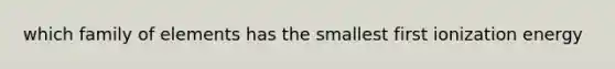 which family of elements has the smallest first ionization energy