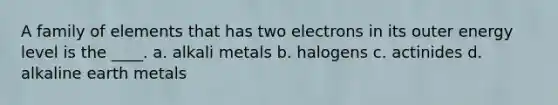 A family of elements that has two electrons in its outer energy level is the ____. a. alkali metals b. halogens c. actinides d. alkaline earth metals