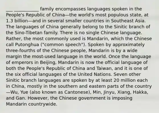 ___ ___________ family encompasses languages spoken in the People's Republic of China—the world's most populous state, at 1.3 billion—and in several smaller countries in Southeast Asia. The languages of China generally belong to the Sinitic branch of the Sino-Tibetan family. There is no single Chinese language. Rather, the most commonly used is Mandarin, which the Chinese call Putonghua ("common speech"). Spoken by approximately three-fourths of the Chinese people, Mandarin is by a wide margin the most-used language in the world. Once the language of emperors in Beijing, Mandarin is now the official language of both the People's Republic of China and Taiwan, and it is one of the six official languages of the United Nations. Seven other Sinitic branch languages are spoken by at least 20 million each in China, mostly in the southern and eastern parts of the country—Wu, Yue (also known as Cantonese), Min, Jinyu, Xiang, Hakka, and Gan. However, the Chinese government is imposing Mandarin countrywide.