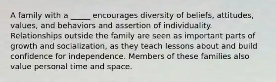 A family with a _____ encourages diversity of beliefs, attitudes, values, and behaviors and assertion of individuality. Relationships outside the family are seen as important parts of growth and socialization, as they teach lessons about and build confidence for independence. Members of these families also value personal time and space.