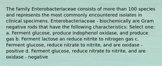 The family Enterobacteriaceae consists of more than 100 species and represents the most commonly encountered isolates in clinical specimens. Enterobacteriaceae - biochemically are Gram negative rods that have the following characteristics: Select one: a. Ferment glucose, produce indophenol oxidase, and produce gas b. Ferment lactose an reduce nitrite to nitrogen gas c. Ferment glucose, reduce nitrate to nitrite, and are oxidase - positive d. Ferment glucose, reduce nitrate to nitrite, and are oxidase - negative