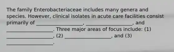 The family Enterobacteriaceae includes many genera and species. However, clinical isolates in acute care facilities consist primarily of ___________________, ___________________, and ___________________. Three major areas of focus include: (1) ___________________, (2) ___________________, and (3) ___________________.