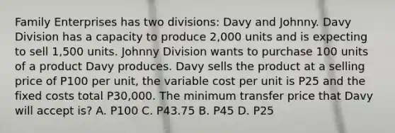 Family Enterprises has two divisions: Davy and Johnny. Davy Division has a capacity to produce 2,000 units and is expecting to sell 1,500 units. Johnny Division wants to purchase 100 units of a product Davy produces. Davy sells the product at a selling price of P100 per unit, the variable cost per unit is P25 and the fixed costs total P30,000. The minimum transfer price that Davy will accept is? A. P100 C. P43.75 B. P45 D. P25