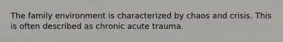 The family environment is characterized by chaos and crisis. This is often described as chronic acute trauma.