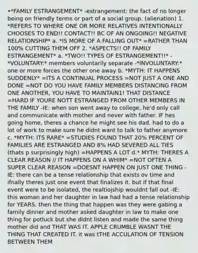 •*FAMILY ESTRANGEMENT* -estrangement: the fact of no longer being on friendly terms or part of a social group. (alienation) 1. *REFERS TO WHERE ONE OR MORE RELATIVES INTENTIONALLY CHOOSES TO END!! CONTACT!! BC OF AN ONGOING!! NEGATIVE RELATIONSHIP* a. *IS MORE OF A FALLING OUT* =RATHER THAN 100% CUTTING THEM OFF 2. *ASPECTS!! OF FAMILY ESTRANGEMENT* a. *TWO!! TYPES OF ESTRANGEMENT!!* -*VOLUNTARY:* members voluntarily separate -*INVOLUNTARY:* one or more forces the other one away b. *MYTH: IT HAPPENS SUDDENLY* =ITS A CONTINUAL PROCESS =NOT JUST A ONE AND DONE =NOT DO YOU HAVE FAMILY MEMBERS DISTANCING FROM ONE ANOTHER, YOU HAVE TO MAINTAIN1! THAT DISTANCE =HARD IF YOURE NOTT ESTRANGED FROM OTHER MEMBERS IN THE FAMILY -IE: when son went away to college, he'd only call and communicate with mother and never with father. IF hes going home, theres a chance he might see his dad. had to do a lot of work to make sure he didnt want to talk to father anymore c. *MYTH: ITS RARE* =STUDIES FOUND THAT 20% PERCENT OF FAMILIES ARE ESTRANGED AND 8% HAD SEVERED ALL TIES (thats p surprisingly high) =HAPPENS A LOT d.* MYTH: THERES A CLEAR REASON // IT HAPPENS ON A WHIM* =NOT OFTEN A SUPER CLEAR REASON =DOESNT HAPPEN ON JUST ONE THING -IE: there can be a tense relationship that exists ov time and ifnally theres just one event that finalizes it. but if that final event were to be isolated, the realtiojship wouldnt fall out -IE: this woman and her daughter in law had had a tense relationship for YEARS. then the thing that happen was they were gabing a family dinner and mother asked daughter in law to make one thing for potluck but she didnt listen and made the same thing mother did and THAT WAS IT. APPLE CRUMBLE WASNT THE THING THAT CREATED IT. it was tTHE ACCULATION OF TENSION BETWEEN THEM
