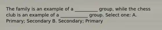 The family is an example of a __________ group, while the chess club is an example of a ____________ group. Select one: A. Primary; Secondary B. Secondary; Primary