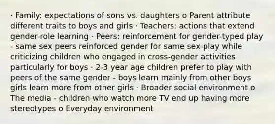 · Family: expectations of sons vs. daughters o Parent attribute different traits to boys and girls · Teachers: actions that extend gender-role learning · Peers: reinforcement for gender-typed play - same sex peers reinforced gender for same sex-play while criticizing children who engaged in cross-gender activities particularly for boys · 2-3 year age children prefer to play with peers of the same gender - boys learn mainly from other boys girls learn more from other girls · Broader social environment o The media - children who watch more TV end up having more stereotypes o Everyday environment