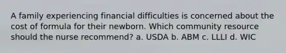 A family experiencing financial difficulties is concerned about the cost of formula for their newborn. Which community resource should the nurse recommend? a. USDA b. ABM c. LLLI d. WIC