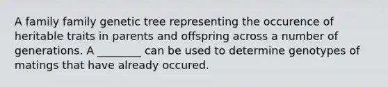 A family family genetic tree representing the occurence of heritable traits in parents and offspring across a number of generations. A ________ can be used to determine genotypes of matings that have already occured.