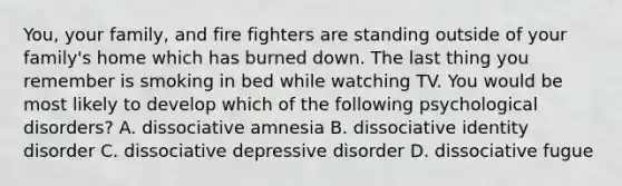 You, your family, and fire fighters are standing outside of your family's home which has burned down. The last thing you remember is smoking in bed while watching TV. You would be most likely to develop which of the following psychological disorders? A. dissociative amnesia B. dissociative identity disorder C. dissociative depressive disorder D. dissociative fugue