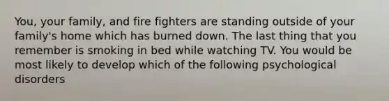 You, your family, and fire fighters are standing outside of your family's home which has burned down. The last thing that you remember is smoking in bed while watching TV. You would be most likely to develop which of the following psychological disorders