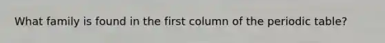 What family is found in the first column of the periodic table?