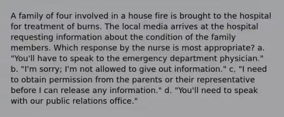 A family of four involved in a house fire is brought to the hospital for treatment of burns. The local media arrives at the hospital requesting information about the condition of the family members. Which response by the nurse is most appropriate? a. "You'll have to speak to the emergency department physician." b. "I'm sorry; I'm not allowed to give out information." c. "I need to obtain permission from the parents or their representative before I can release any information." d. "You'll need to speak with our public relations office."