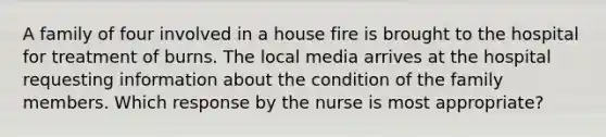 A family of four involved in a house fire is brought to the hospital for treatment of burns. The local media arrives at the hospital requesting information about the condition of the family members. Which response by the nurse is most appropriate?