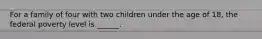 For a family of four with two children under the age of 18, the federal poverty level is ______.