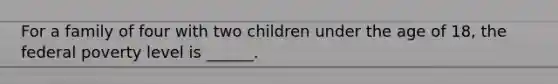 For a family of four with two children under the age of 18, the federal poverty level is ______.