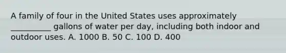 A family of four in the United States uses approximately __________ gallons of water per day, including both indoor and outdoor uses. A. 1000 B. 50 C. 100 D. 400