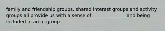 family and friendship groups, shared interest groups and activity groups all provide us with a sense of ______________ and being included in an in-group
